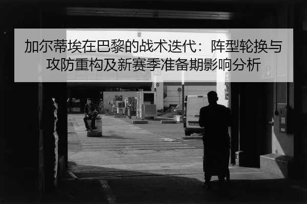 加尔蒂埃在巴黎的战术迭代：阵型轮换与攻防重构及新赛季准备期影响分析
