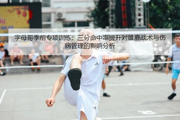 字母哥季前专项训练：三分命中率提升对雄鹿战术与伤病管理的影响分析